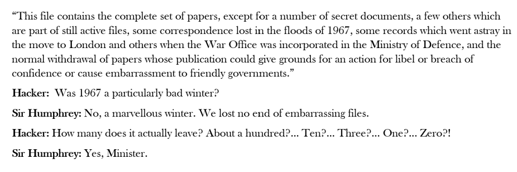 Some script from the BBC TV Series "Yes, Minister", slightly abridged for space:

“This file contains the complete set of papers, except for a number of secret documents, a few others which are part of still active files, some correspondence lost in the floods of 1967, some records which went astray in the move to London and others when the War Office was incorporated in the Ministry of Defence, and the normal withdrawal of papers whose publication could give grounds for an action for libel or breach of confidence or cause embarrassment to friendly governments.”
Hacker:  Was 1967 a particularly bad winter?
Sir Humphrey: No, a marvellous winter. We lost no end of embarrassing files.
Hacker: How many does it actually leave? About a hundred?... Ten?... Three?... One?... Zero?!
Sir Humphrey: Yes, Minister.